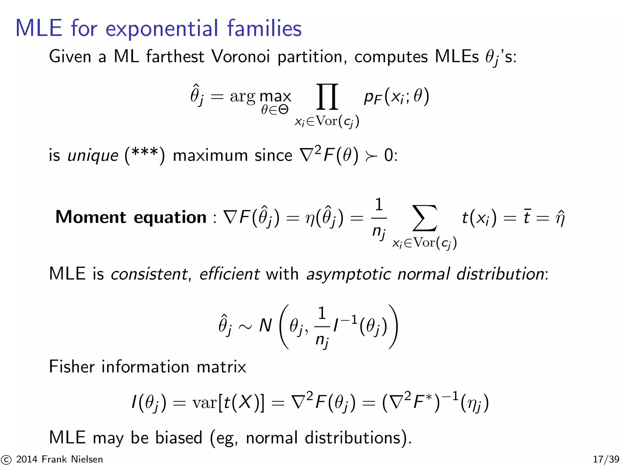 MLE for exponential families 
Given a ML farthest Voronoi partition, computes MLEs θj ’s: 
ˆθj = argmax 
∈Θ 
Y 
xi∈Vor(cj ) 
pF (xi ; θ) 
is unique (***) maximum since ∇2F(θ) ≻ 0: 
Moment equation : ∇F(ˆθj ) = η(ˆθj ) = 
1 
nj 
X 
xi∈Vor(cj ) 
t(xi ) = ¯t = ˆη 
MLE is consistent, efficient with asymptotic normal distribution: 
ˆθj ∼ N 
 
θj , 
1 
nj 
 
I−1(θj ) 
Fisher information matrix 
I (θj ) = var[t(X)] = ∇2F(θj ) = (∇2F∗)−1(ηj ) 
MLE may be biased (eg, normal distributions). 

c 2014 Frank Nielsen 17/39 
 