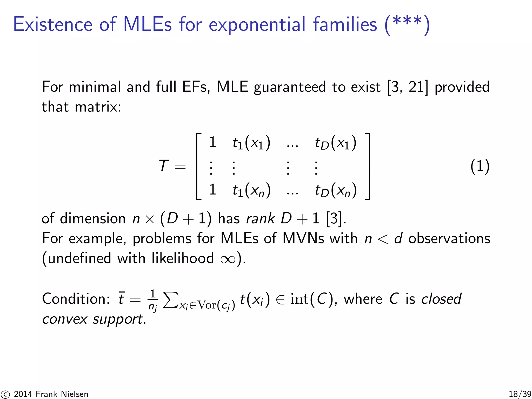 Existence of MLEs for exponential families (***) 
For minimal and full EFs, MLE guaranteed to exist [3, 21] provided 
that matrix: 
T = 
 
 
1 t1(x1) ... tD(x1) 
... 
... ... 
... 
1 t1(xn) ... tD(xn) 
 
 
(1) 
of dimension n × (D + 1) has rank D + 1 [3]. 
For example, problems for MLEs of MVNs with n  d observations 
(undefined with likelihood ∞). 
Condition: ¯t = 1 
nj 
P 
xi∈Vor(cj ) t(xi ) ∈ int(C), where C is closed 
convex support. 

c 2014 Frank Nielsen 18/39 
 