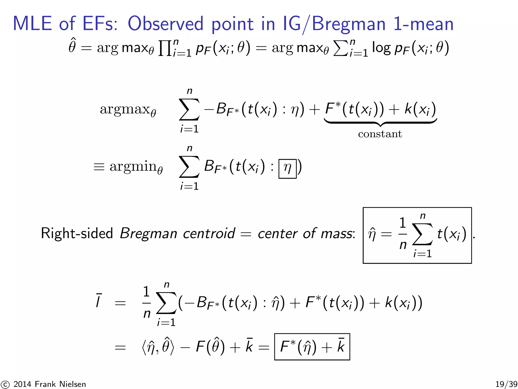 MLE of EFs: Observed point in IG/Bregman 1-mean 
ˆθ = argmax 
Qn 
i=1 pF (xi ; θ) = argmax 
Pn 
i=1 log pF (xi ; θ) 
argmax 
Xn 
i=1 
−BF∗(t(xi ) : η) + F∗(t(xi )) + k(xi ) | {z } 
constant 
≡ argmin 
Xn 
i=1 
BF∗(t(xi ) : η ) 
Right-sided Bregman centroid = center of mass: ˆη = 
1 
n 
Xn 
i=1 
t(xi ) . 
¯l = 
1 
n 
Xn 
i=1 
(−BF∗(t(xi ) : ˆη) + F∗(t(xi )) + k(xi )) 
= hˆη, ˆθi − F(ˆθ) + ¯k = F∗(ˆη) + ¯k 

c 2014 Frank Nielsen 19/39 
 