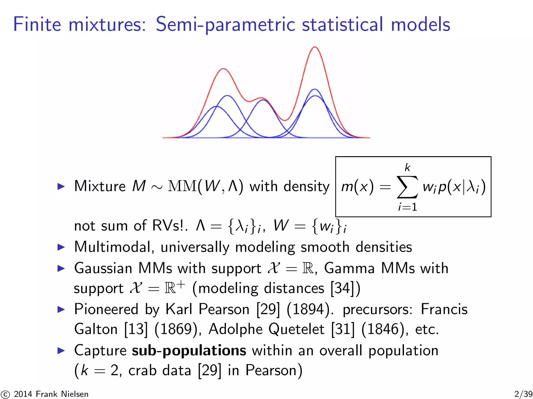 Finite mixtures: Semi-parametric statistical models 
◮ Mixture M ∼ MM(W, ) with density m(x) = 
Xk 
i=1 
wip(x|λi ) 
not sum of RVs!.  = {λi}i , W = {wi }i 
◮ Multimodal, universally modeling smooth densities 
◮ Gaussian MMs with support X = R, Gamma MMs with 
support X = R+ (modeling distances [34]) 
◮ Pioneered by Karl Pearson [29] (1894). precursors: Francis 
Galton [13] (1869), Adolphe Quetelet [31] (1846), etc. 
◮ Capture sub-populations within an overall population 
(k = 2, crab data [29] in Pearson) 

c 2014 Frank Nielsen 2/39 
 