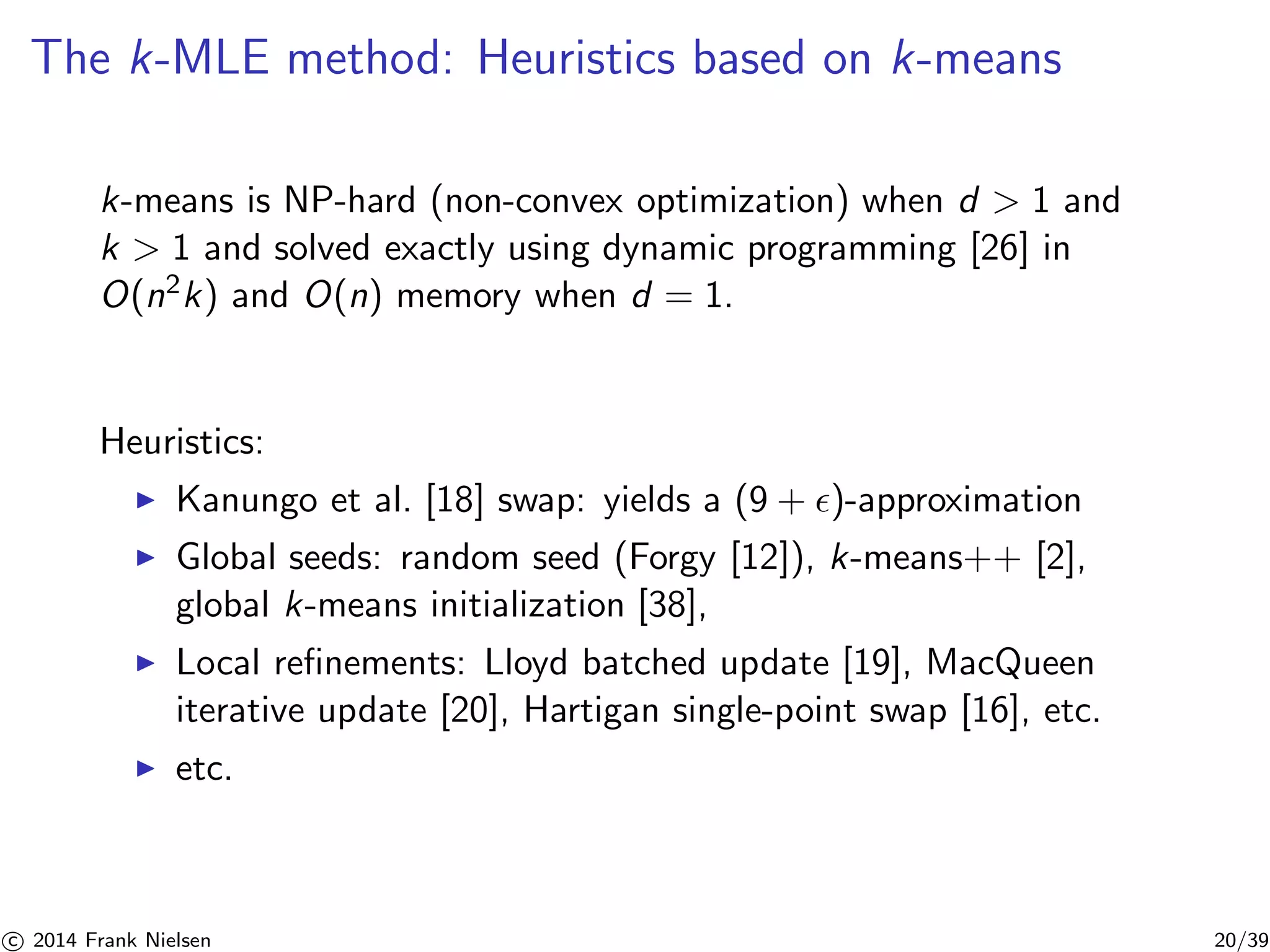 The k-MLE method: Heuristics based on k-means 
k-means is NP-hard (non-convex optimization) when d  1 and 
k  1 and solved exactly using dynamic programming [26] in 
O(n2k) and O(n) memory when d = 1. 
Heuristics: 
◮ Kanungo et al. [18] swap: yields a (9 + ǫ)-approximation 
◮ Global seeds: random seed (Forgy [12]), k-means++ [2], 
global k-means initialization [38], 
◮ Local refinements: Lloyd batched update [19], MacQueen 
iterative update [20], Hartigan single-point swap [16], etc. 
◮ etc. 

c 2014 Frank Nielsen 20/39 
 