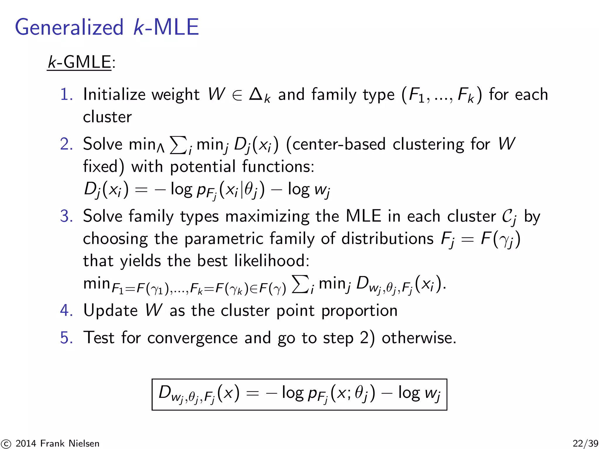 Generalized k-MLE 
k-GMLE: 
1. Initialize weight W ∈ k and family type (F1, ..., Fk ) for each 
cluster 
2. Solve minΛ 
P 
i minj Dj (xi ) (center-based clustering for W 
fixed) with potential functions: 
Dj (xi ) = −log pFj (xi |θj ) − log wj 
3. Solve family types maximizing the MLE in each cluster Cj by 
choosing the parametric family of distributions Fj = F(γj ) 
that yields the best likelihood: 
P 
minF1=F(
1),...,Fk=F(
k )∈F(
) 
i minj Dwj ,j ,Fj (xi ). 
4. Update W as the cluster point proportion 
5. Test for convergence and go to step 2) otherwise. 
Dwj ,j ,Fj (x) = −log pFj (x; θj ) − log wj 

c 2014 Frank Nielsen 22/39 
 