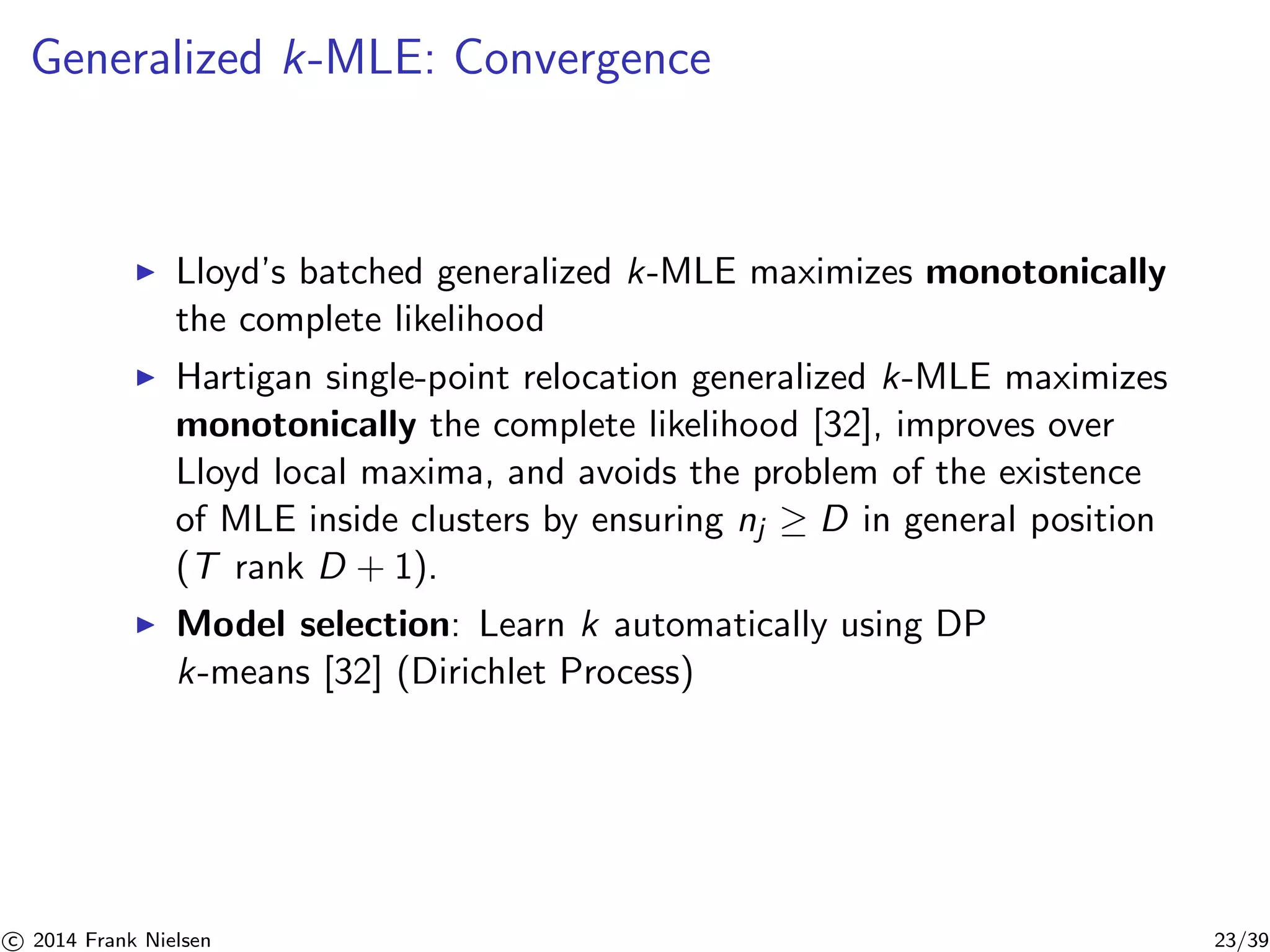 Generalized k-MLE: Convergence 
◮ Lloyd’s batched generalized k-MLE maximizes monotonically 
the complete likelihood 
◮ Hartigan single-point relocation generalized k-MLE maximizes 
monotonically the complete likelihood [32], improves over 
Lloyd local maxima, and avoids the problem of the existence 
of MLE inside clusters by ensuring nj ≥ D in general position 
(T rank D + 1). 
◮ Model selection: Learn k automatically using DP 
k-means [32] (Dirichlet Process) 

c 2014 Frank Nielsen 23/39 
 