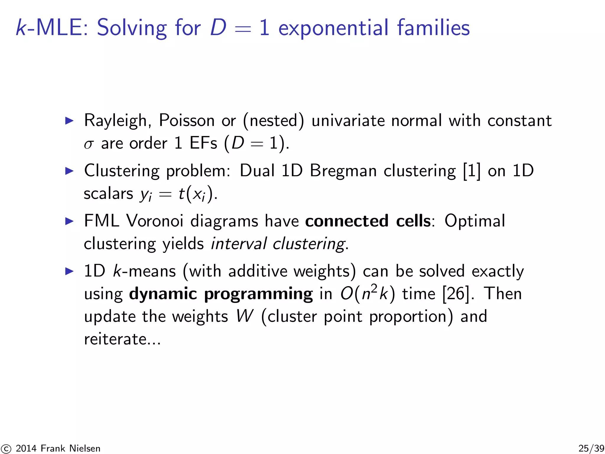 k-MLE: Solving for D = 1 exponential families 
◮ Rayleigh, Poisson or (nested) univariate normal with constant 
σ are order 1 EFs (D = 1). 
◮ Clustering problem: Dual 1D Bregman clustering [1] on 1D 
scalars yi = t(xi ). 
◮ FML Voronoi diagrams have connected cells: Optimal 
clustering yields interval clustering. 
◮ 1D k-means (with additive weights) can be solved exactly 
using dynamic programming in O(n2k) time [26]. Then 
update the weights W (cluster point proportion) and 
reiterate... 

c 2014 Frank Nielsen 25/39 
 