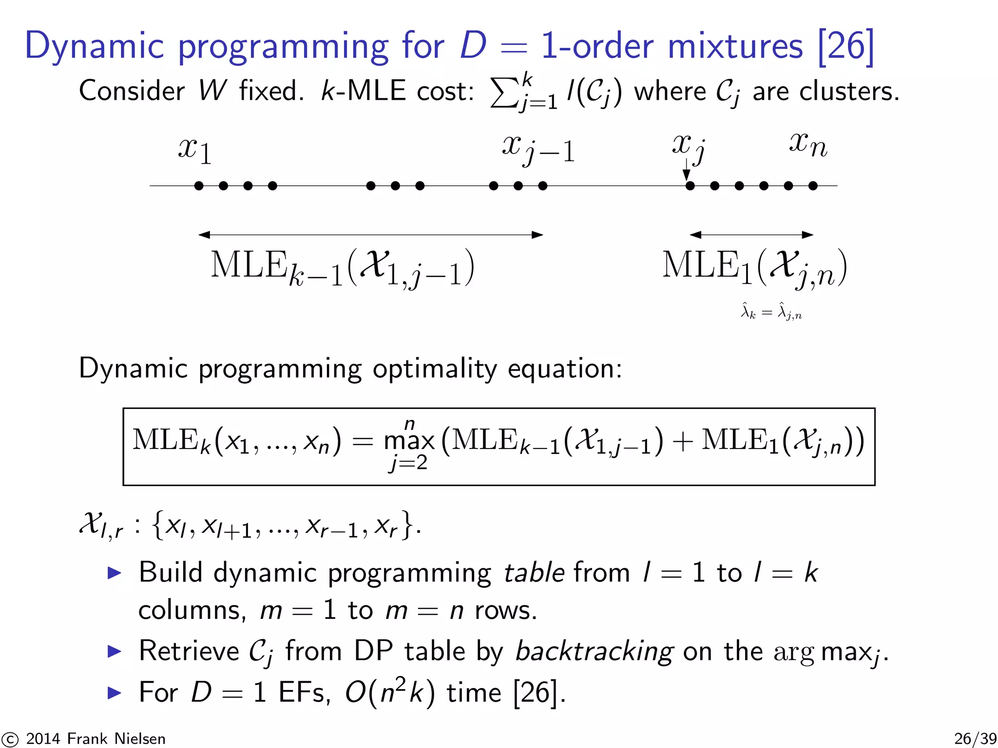 Dynamic programming for D = 1-order mixtures [26] 
Consider W fixed. k-MLE cost: 
Pk 
j=1 l (Cj ) where Cj are clusters. 
x1 xj−1 xj xn 
MLEk−1(X1,j−1) MLE1(Xj,n) 
ˆ 
k = ˆ 
j,n 
Dynamic programming optimality equation: 
MLEk (x1, ..., xn) = 
n 
max 
j=2 
(MLEk−1(X1,j−1) +MLE1(Xj ,n)) 
Xl ,r : {xl , xl+1, ..., xr−1, xr }. 
◮ Build dynamic programming table from l = 1 to l = k 
columns, m = 1 to m = n rows. 
◮ Retrieve Cj from DP table by backtracking on the argmaxj . 
◮ For D = 1 EFs, O(n2k) time [26]. 

c 2014 Frank Nielsen 26/39 
 