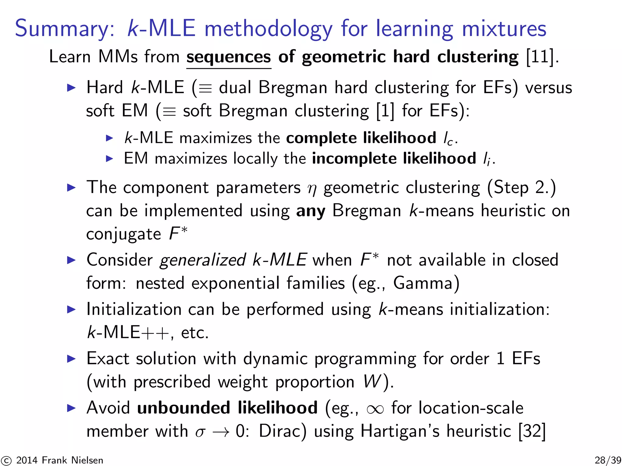 Summary: k-MLE methodology for learning mixtures 
Learn MMs from sequences of geometric hard clustering [11]. 
◮ Hard k-MLE (≡ dual Bregman hard clustering for EFs) versus 
soft EM (≡ soft Bregman clustering [1] for EFs): 
◮ k-MLE maximizes the complete likelihood lc . 
◮ EM maximizes locally the incomplete likelihood li . 
◮ The component parameters η geometric clustering (Step 2.) 
can be implemented using any Bregman k-means heuristic on 
conjugate F∗ 
◮ Consider generalized k-MLE when F∗ not available in closed 
form: nested exponential families (eg., Gamma) 
◮ Initialization can be performed using k-means initialization: 
k-MLE++, etc. 
◮ Exact solution with dynamic programming for order 1 EFs 
(with prescribed weight proportion W). 
◮ Avoid unbounded likelihood (eg., ∞ for location-scale 
member with σ → 0: Dirac) using Hartigan’s heuristic [32] 

c 2014 Frank Nielsen 28/39 
 