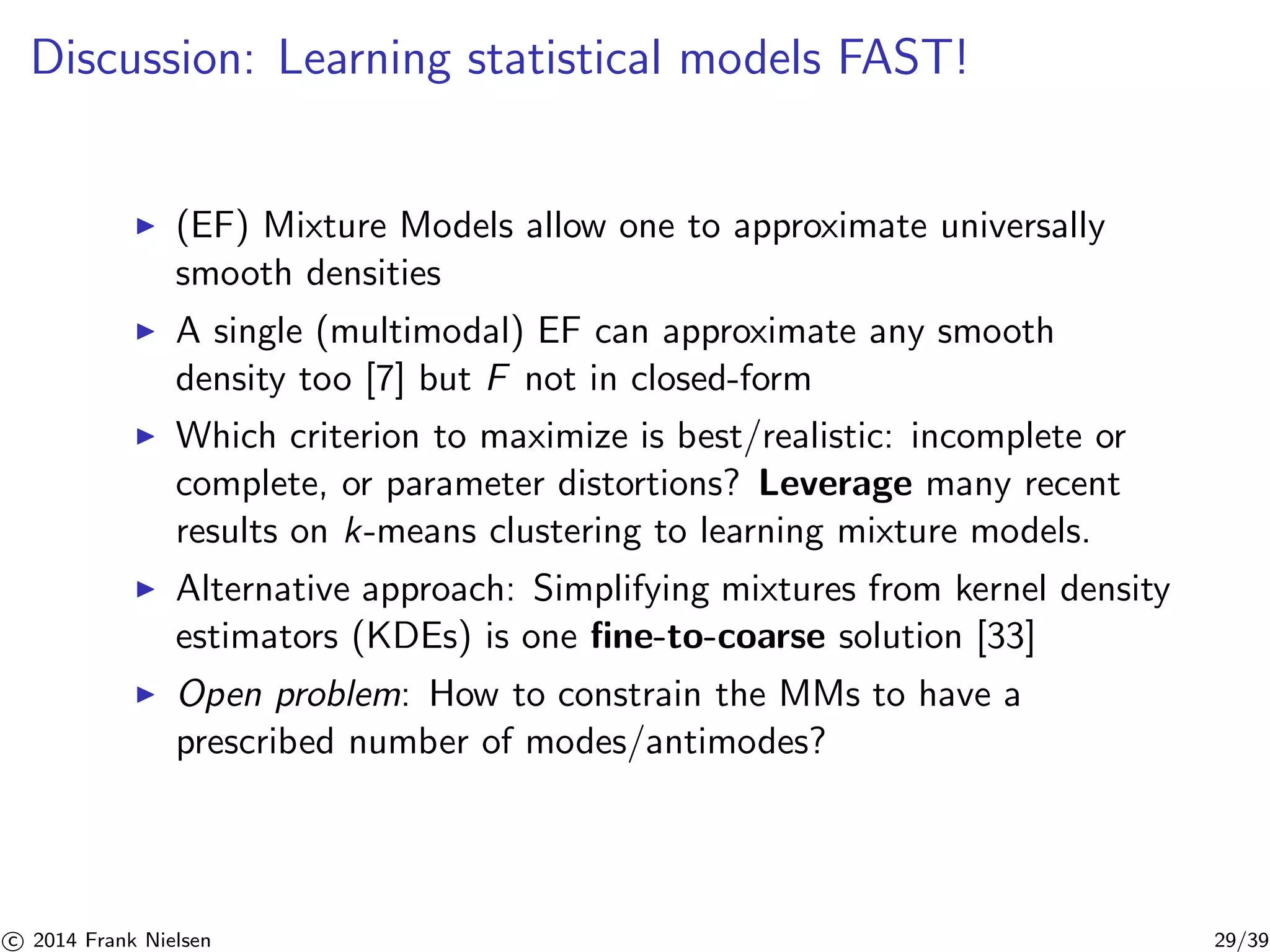 Discussion: Learning statistical models FAST! 
◮ (EF) Mixture Models allow one to approximate universally 
smooth densities 
◮ A single (multimodal) EF can approximate any smooth 
density too [7] but F not in closed-form 
◮ Which criterion to maximize is best/realistic: incomplete or 
complete, or parameter distortions? Leverage many recent 
results on k-means clustering to learning mixture models. 
◮ Alternative approach: Simplifying mixtures from kernel density 
estimators (KDEs) is one fine-to-coarse solution [33] 
◮ Open problem: How to constrain the MMs to have a 
prescribed number of modes/antimodes? 

c 2014 Frank Nielsen 29/39 
 