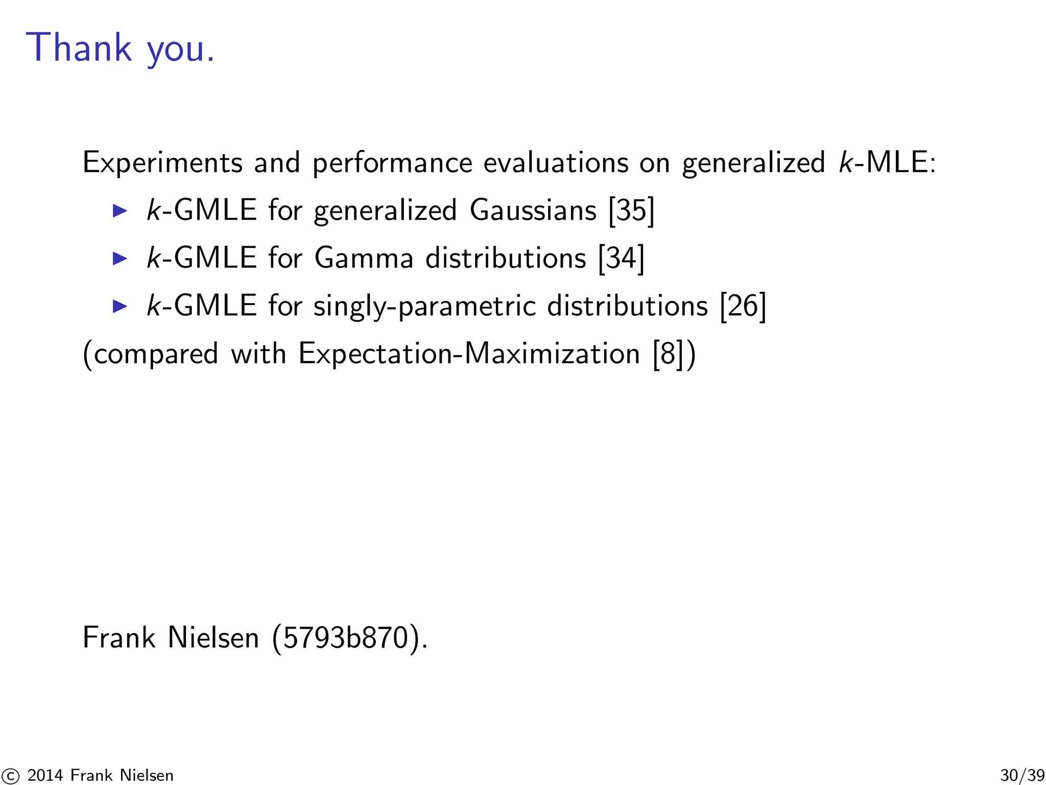 Thank you. 
Experiments and performance evaluations on generalized k-MLE: 
◮ k-GMLE for generalized Gaussians [35] 
◮ k-GMLE for Gamma distributions [34] 
◮ k-GMLE for singly-parametric distributions [26] 
(compared with Expectation-Maximization [8]) 
Frank Nielsen (5793b870). 

c 2014 Frank Nielsen 30/39 
 