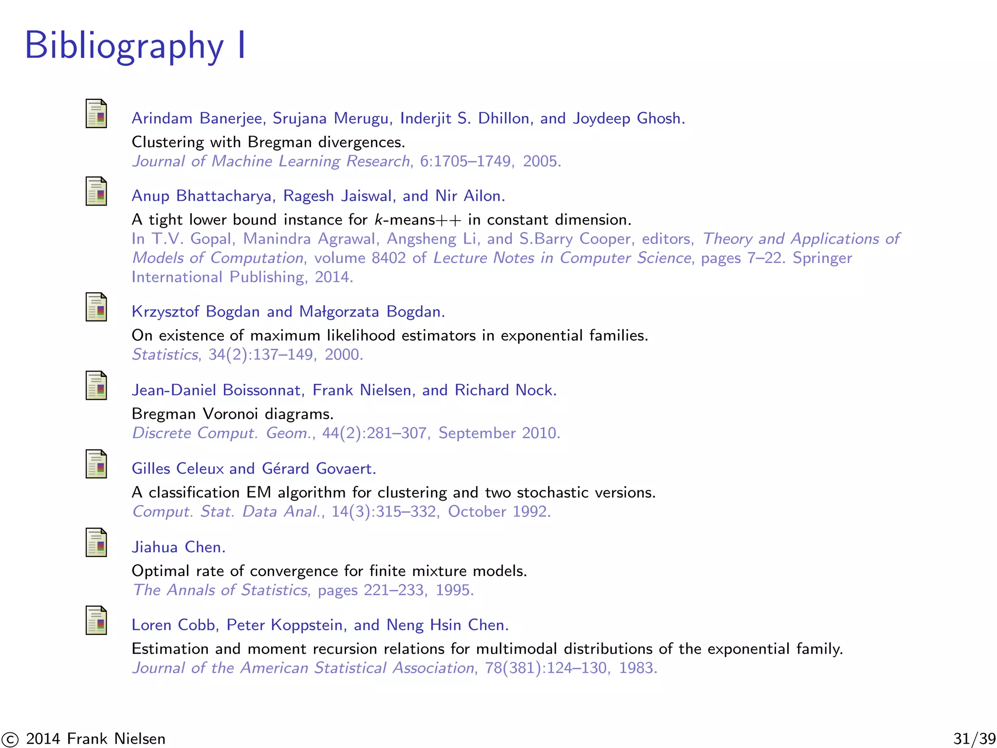 Bibliography I 
Arindam Banerjee, Srujana Merugu, Inderjit S. Dhillon, and Joydeep Ghosh. 
Clustering with Bregman divergences. 
Journal of Machine Learning Research, 6:1705–1749, 2005. 
Anup Bhattacharya, Ragesh Jaiswal, and Nir Ailon. 
A tight lower bound instance for k-means++ in constant dimension. 
In T.V. Gopal, Manindra Agrawal, Angsheng Li, and S.Barry Cooper, editors, Theory and Applications of 
Models of Computation, volume 8402 of Lecture Notes in Computer Science, pages 7–22. Springer 
International Publishing, 2014. 
Krzysztof Bogdan and Ma lgorzata Bogdan. 
On existence of maximum likelihood estimators in exponential families. 
Statistics, 34(2):137–149, 2000. 
Jean-Daniel Boissonnat, Frank Nielsen, and Richard Nock. 
Bregman Voronoi diagrams. 
Discrete Comput. Geom., 44(2):281–307, September 2010. 
Gilles Celeux and G´erard Govaert. 
A classification EM algorithm for clustering and two stochastic versions. 
Comput. Stat. Data Anal., 14(3):315–332, October 1992. 
Jiahua Chen. 
Optimal rate of convergence for finite mixture models. 
The Annals of Statistics, pages 221–233, 1995. 
Loren Cobb, Peter Koppstein, and Neng Hsin Chen. 
Estimation and moment recursion relations for multimodal distributions of the exponential family. 
Journal of the American Statistical Association, 78(381):124–130, 1983. 

c 2014 Frank Nielsen 31/39 
 