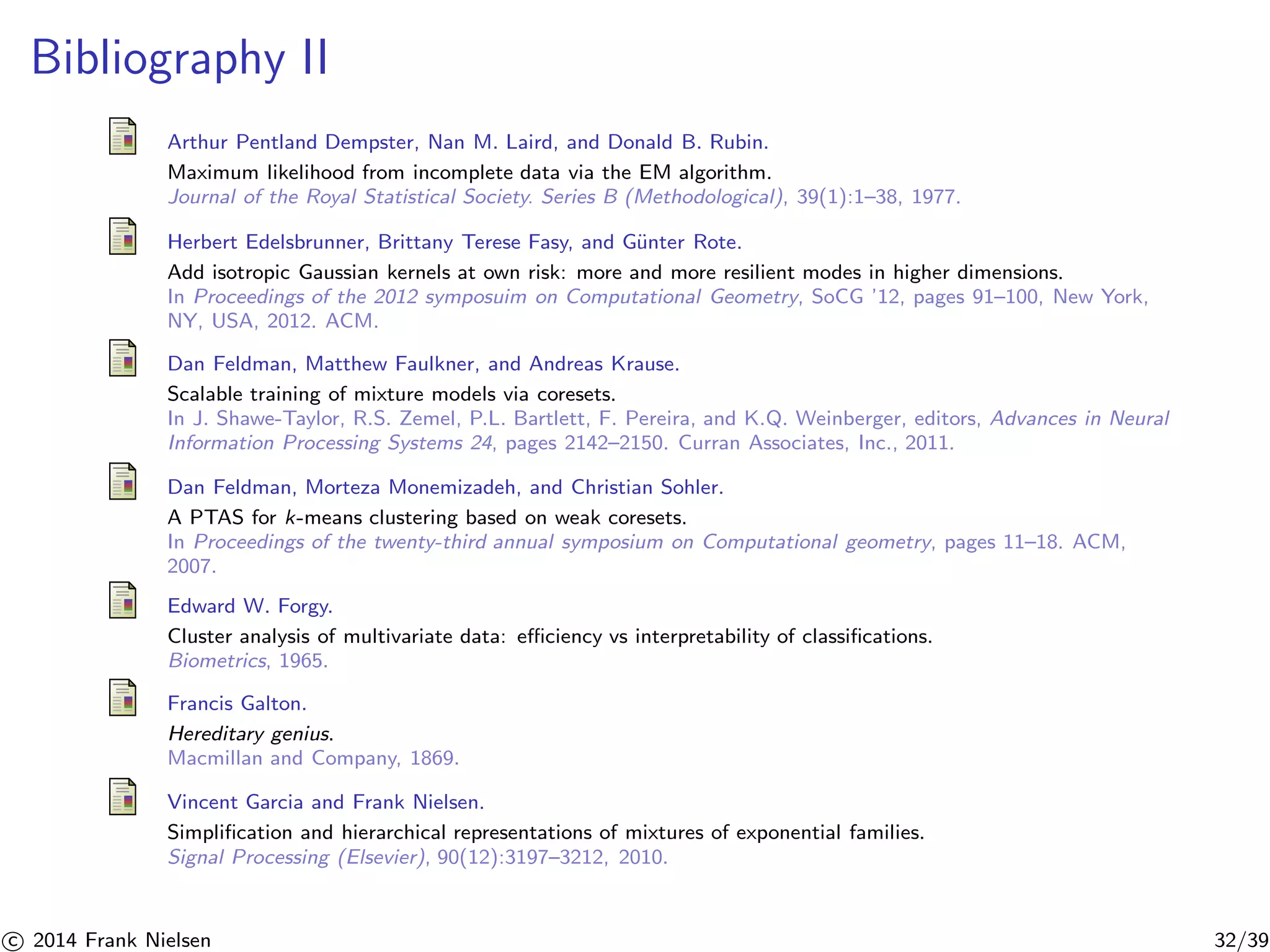 Bibliography II 
Arthur Pentland Dempster, Nan M. Laird, and Donald B. Rubin. 
Maximum likelihood from incomplete data via the EM algorithm. 
Journal of the Royal Statistical Society. Series B (Methodological), 39(1):1–38, 1977. 
Herbert Edelsbrunner, Brittany Terese Fasy, and G¨unter Rote. 
Add isotropic Gaussian kernels at own risk: more and more resilient modes in higher dimensions. 
In Proceedings of the 2012 symposuim on Computational Geometry, SoCG ’12, pages 91–100, New York, 
NY, USA, 2012. ACM. 
Dan Feldman, Matthew Faulkner, and Andreas Krause. 
Scalable training of mixture models via coresets. 
In J. Shawe-Taylor, R.S. Zemel, P.L. Bartlett, F. Pereira, and K.Q. Weinberger, editors, Advances in Neural 
Information Processing Systems 24, pages 2142–2150. Curran Associates, Inc., 2011. 
Dan Feldman, Morteza Monemizadeh, and Christian Sohler. 
A PTAS for k-means clustering based on weak coresets. 
In Proceedings of the twenty-third annual symposium on Computational geometry, pages 11–18. ACM, 
2007. 
Edward W. Forgy. 
Cluster analysis of multivariate data: efficiency vs interpretability of classifications. 
Biometrics, 1965. 
Francis Galton. 
Hereditary genius. 
Macmillan and Company, 1869. 
Vincent Garcia and Frank Nielsen. 
Simplification and hierarchical representations of mixtures of exponential families. 
Signal Processing (Elsevier), 90(12):3197–3212, 2010. 

c 2014 Frank Nielsen 32/39 
 