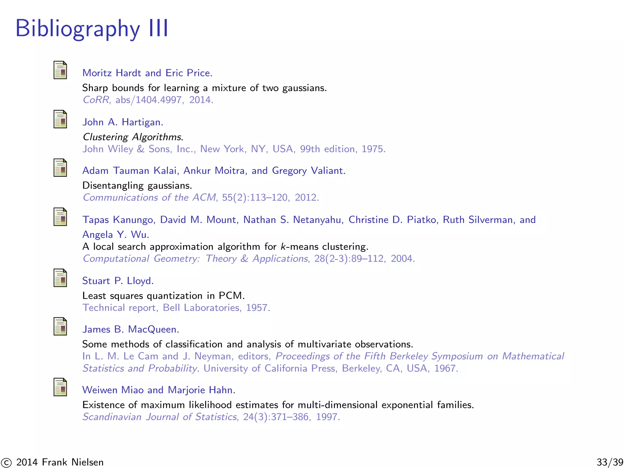 Bibliography III 
Moritz Hardt and Eric Price. 
Sharp bounds for learning a mixture of two gaussians. 
CoRR, abs/1404.4997, 2014. 
John A. Hartigan. 
Clustering Algorithms. 
John Wiley  Sons, Inc., New York, NY, USA, 99th edition, 1975. 
Adam Tauman Kalai, Ankur Moitra, and Gregory Valiant. 
Disentangling gaussians. 
Communications of the ACM, 55(2):113–120, 2012. 
Tapas Kanungo, David M. Mount, Nathan S. Netanyahu, Christine D. Piatko, Ruth Silverman, and 
Angela Y. Wu. 
A local search approximation algorithm for k-means clustering. 
Computational Geometry: Theory  Applications, 28(2-3):89–112, 2004. 
Stuart P. Lloyd. 
Least squares quantization in PCM. 
Technical report, Bell Laboratories, 1957. 
James B. MacQueen. 
Some methods of classification and analysis of multivariate observations. 
In L. M. Le Cam and J. Neyman, editors, Proceedings of the Fifth Berkeley Symposium on Mathematical 
Statistics and Probability. University of California Press, Berkeley, CA, USA, 1967. 
Weiwen Miao and Marjorie Hahn. 
Existence of maximum likelihood estimates for multi-dimensional exponential families. 
Scandinavian Journal of Statistics, 24(3):371–386, 1997. 

c 2014 Frank Nielsen 33/39 
 
