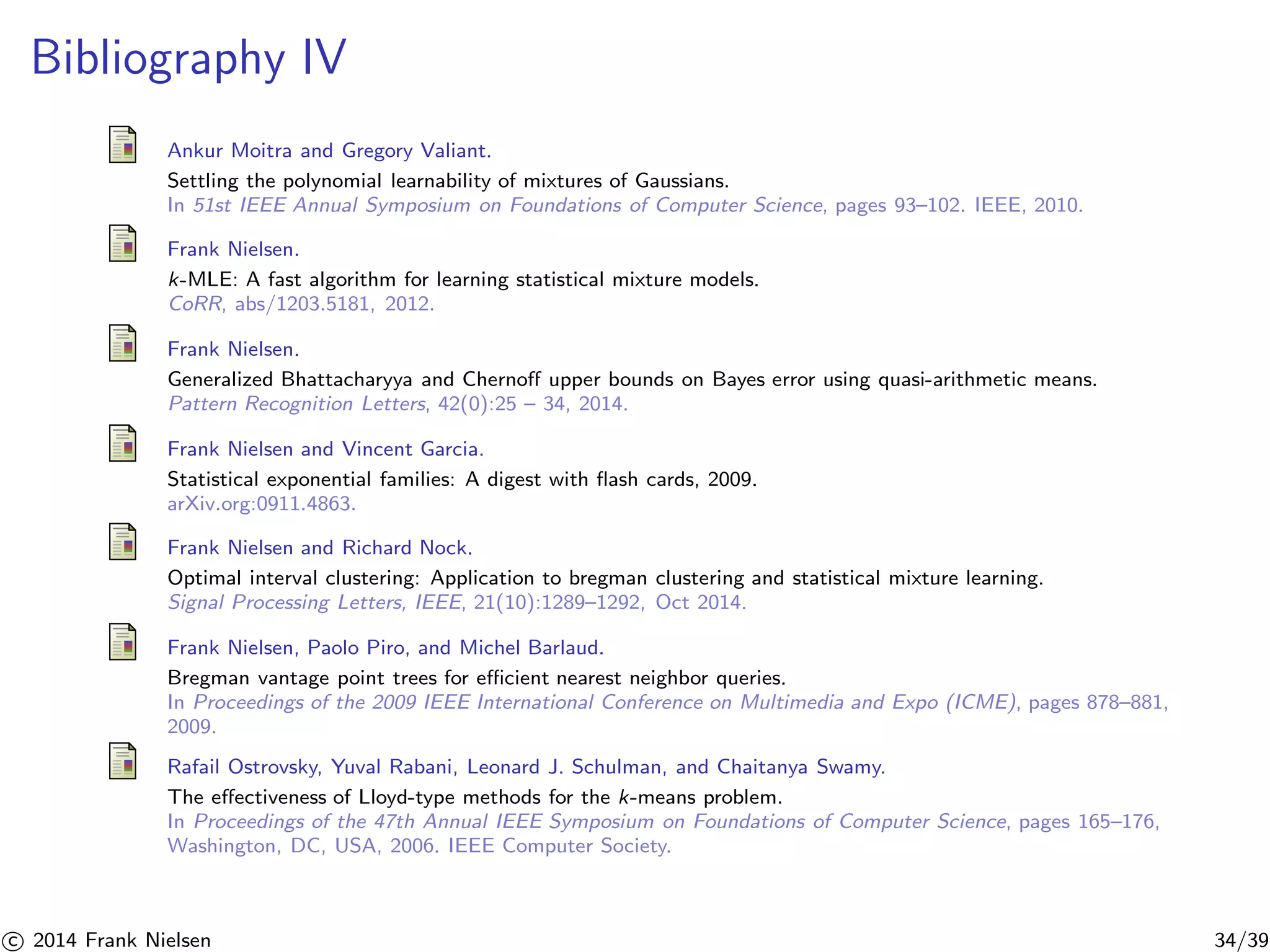 Bibliography IV 
Ankur Moitra and Gregory Valiant. 
Settling the polynomial learnability of mixtures of Gaussians. 
In 51st IEEE Annual Symposium on Foundations of Computer Science, pages 93–102. IEEE, 2010. 
Frank Nielsen. 
k-MLE: A fast algorithm for learning statistical mixture models. 
CoRR, abs/1203.5181, 2012. 
Frank Nielsen. 
Generalized Bhattacharyya and Chernoff upper bounds on Bayes error using quasi-arithmetic means. 
Pattern Recognition Letters, 42(0):25 – 34, 2014. 
Frank Nielsen and Vincent Garcia. 
Statistical exponential families: A digest with flash cards, 2009. 
arXiv.org:0911.4863. 
Frank Nielsen and Richard Nock. 
Optimal interval clustering: Application to bregman clustering and statistical mixture learning. 
Signal Processing Letters, IEEE, 21(10):1289–1292, Oct 2014. 
Frank Nielsen, Paolo Piro, and Michel Barlaud. 
Bregman vantage point trees for efficient nearest neighbor queries. 
In Proceedings of the 2009 IEEE International Conference on Multimedia and Expo (ICME), pages 878–881, 
2009. 
Rafail Ostrovsky, Yuval Rabani, Leonard J. Schulman, and Chaitanya Swamy. 
The effectiveness of Lloyd-type methods for the k-means problem. 
In Proceedings of the 47th Annual IEEE Symposium on Foundations of Computer Science, pages 165–176, 
Washington, DC, USA, 2006. IEEE Computer Society. 

c 2014 Frank Nielsen 34/39 
 