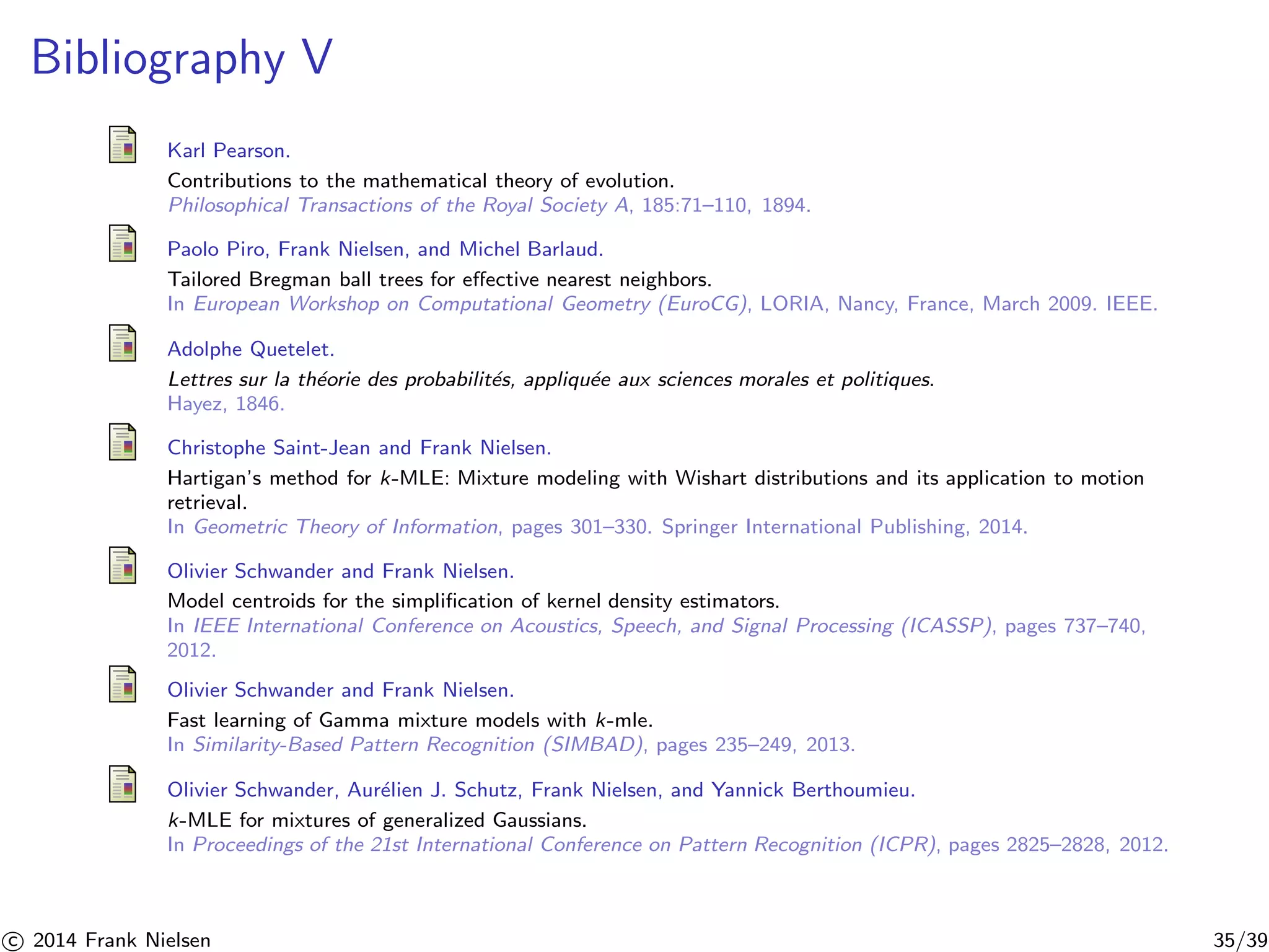 Bibliography V 
Karl Pearson. 
Contributions to the mathematical theory of evolution. 
Philosophical Transactions of the Royal Society A, 185:71–110, 1894. 
Paolo Piro, Frank Nielsen, and Michel Barlaud. 
Tailored Bregman ball trees for effective nearest neighbors. 
In European Workshop on Computational Geometry (EuroCG), LORIA, Nancy, France, March 2009. IEEE. 
Adolphe Quetelet. 
Lettres sur la th´eorie des probabilit´es, appliqu´ee aux sciences morales et politiques. 
Hayez, 1846. 
Christophe Saint-Jean and Frank Nielsen. 
Hartigan’s method for k-MLE: Mixture modeling with Wishart distributions and its application to motion 
retrieval. 
In Geometric Theory of Information, pages 301–330. Springer International Publishing, 2014. 
Olivier Schwander and Frank Nielsen. 
Model centroids for the simplification of kernel density estimators. 
In IEEE International Conference on Acoustics, Speech, and Signal Processing (ICASSP), pages 737–740, 
2012. 
Olivier Schwander and Frank Nielsen. 
Fast learning of Gamma mixture models with k-mle. 
In Similarity-Based Pattern Recognition (SIMBAD), pages 235–249, 2013. 
Olivier Schwander, Aur´elien J. Schutz, Frank Nielsen, and Yannick Berthoumieu. 
k-MLE for mixtures of generalized Gaussians. 
In Proceedings of the 21st International Conference on Pattern Recognition (ICPR), pages 2825–2828, 2012. 

c 2014 Frank Nielsen 35/39 
 