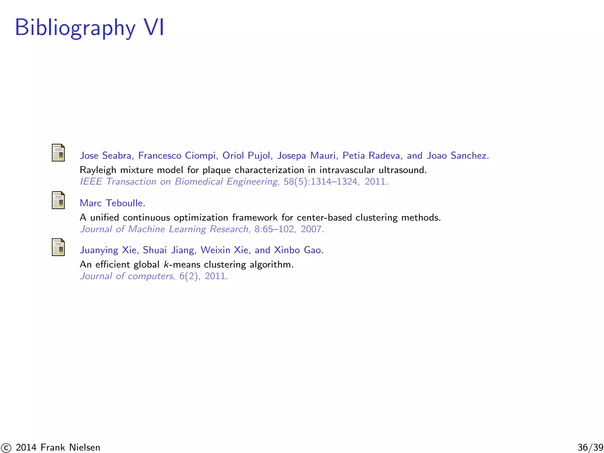 Bibliography VI 
Jose Seabra, Francesco Ciompi, Oriol Pujol, Josepa Mauri, Petia Radeva, and Joao Sanchez. 
Rayleigh mixture model for plaque characterization in intravascular ultrasound. 
IEEE Transaction on Biomedical Engineering, 58(5):1314–1324, 2011. 
Marc Teboulle. 
A unified continuous optimization framework for center-based clustering methods. 
Journal of Machine Learning Research, 8:65–102, 2007. 
Juanying Xie, Shuai Jiang, Weixin Xie, and Xinbo Gao. 
An efficient global k-means clustering algorithm. 
Journal of computers, 6(2), 2011. 

c 2014 Frank Nielsen 36/39 
