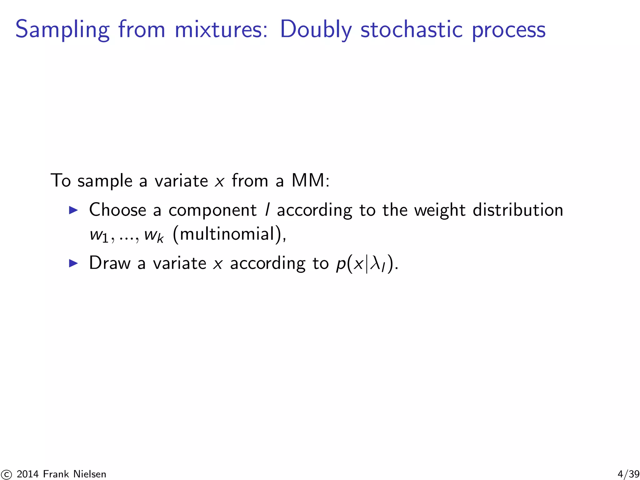 Sampling from mixtures: Doubly stochastic process 
To sample a variate x from a MM: 
◮ Choose a component l according to the weight distribution 
w1, ...,wk (multinomial), 
◮ Draw a variate x according to p(x|λl ). 

c 2014 Frank Nielsen 4/39 
 