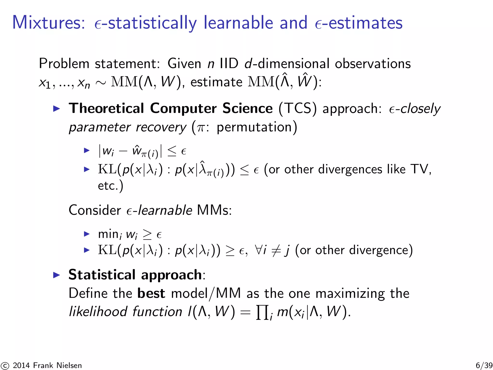 Mixtures: ǫ-statistically learnable and ǫ-estimates 
ˆProblem statement: W 
Given n ˆIID d-dimensional observations 
x1, ..., xn ∼ MM(,W), estimate MM(, ): 
◮ Theoretical Computer Science (TCS) approach: ǫ-closely 
parameter recovery (π: permutation) 
◮ |wi − ˆw(i )| ≤ ǫ 
◮ KL(p(x|λi ) : p(x|ˆλ 
(i ))) ≤ ǫ (or other divergences like TV, 
etc.) 
Consider ǫ-learnable MMs: 
◮ mini wi ≥ ǫ 
◮ KL(p(x|λi ) : p(x|λi )) ≥ ǫ, ∀i6= j (or other divergence) 
◮ Statistical approach: 
Define the best model/MM as Q 
the one maximizing the 
likelihood function l (,W) = 
i m(xi |,W). 

c 2014 Frank Nielsen 6/39 
 