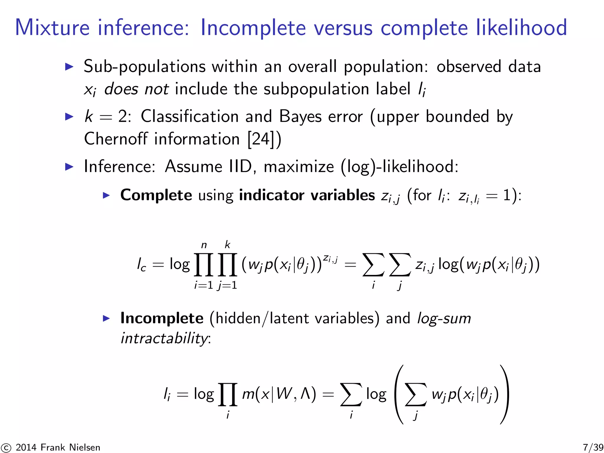 Mixture inference: Incomplete versus complete likelihood 
◮ Sub-populations within an overall population: observed data 
xi does not include the subpopulation label li 
◮ k = 2: Classification and Bayes error (upper bounded by 
Chernoff information [24]) 
◮ Inference: Assume IID, maximize (log)-likelihood: 
◮ Complete using indicator variables zi ,j (for li : zi ,li = 1): 
lc = log 
Yn 
i=1 
Yk 
j=1 
(wjp(xi |θj ))zi,j = 
X 
i 
X 
j 
zi ,j log(wjp(xi |θj )) 
◮ Incomplete (hidden/latent variables) and log-sum 
intractability: 
li = log 
Y 
i 
m(x|W, ) = 
X 
i 
log 
 
 
X 
j 
 
 
wjp(xi |θj ) 

c 2014 Frank Nielsen 7/39 
 