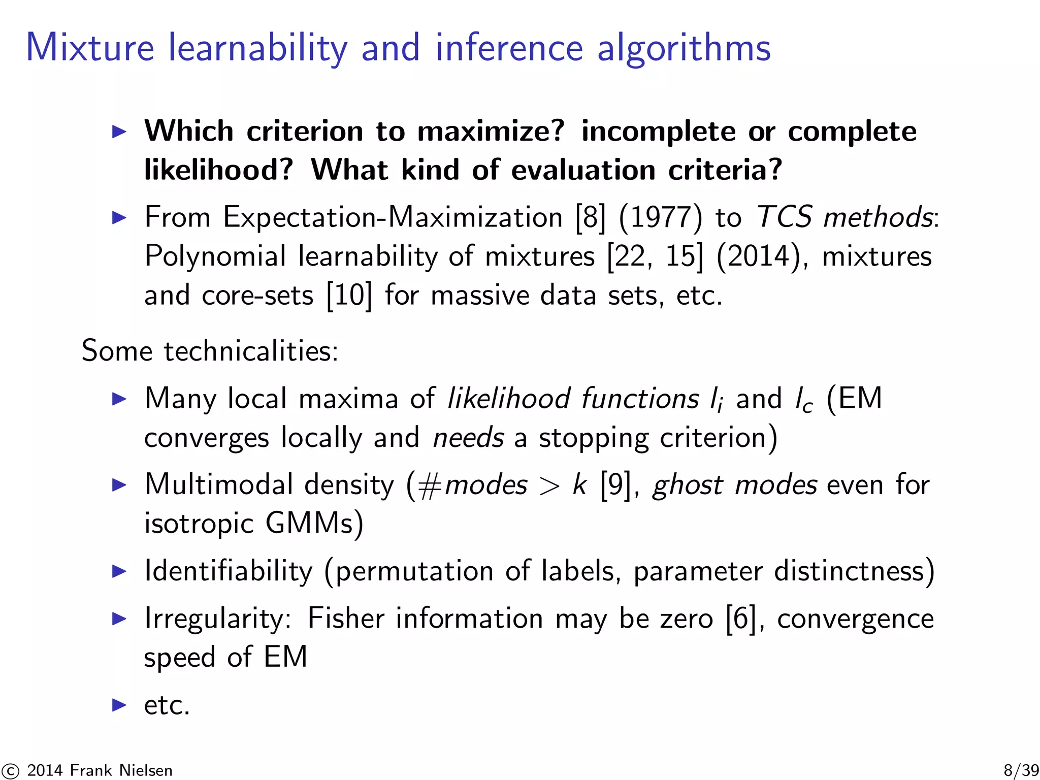 Mixture learnability and inference algorithms 
◮ Which criterion to maximize? incomplete or complete 
likelihood? What kind of evaluation criteria? 
◮ From Expectation-Maximization [8] (1977) to TCS methods: 
Polynomial learnability of mixtures [22, 15] (2014), mixtures 
and core-sets [10] for massive data sets, etc. 
Some technicalities: 
◮ Many local maxima of likelihood functions li and lc (EM 
converges locally and needs a stopping criterion) 
◮ Multimodal density (#modes  k [9], ghost modes even for 
isotropic GMMs) 
◮ Identifiability (permutation of labels, parameter distinctness) 
◮ Irregularity: Fisher information may be zero [6], convergence 
speed of EM 
◮ etc. 

c 2014 Frank Nielsen 8/39 
 