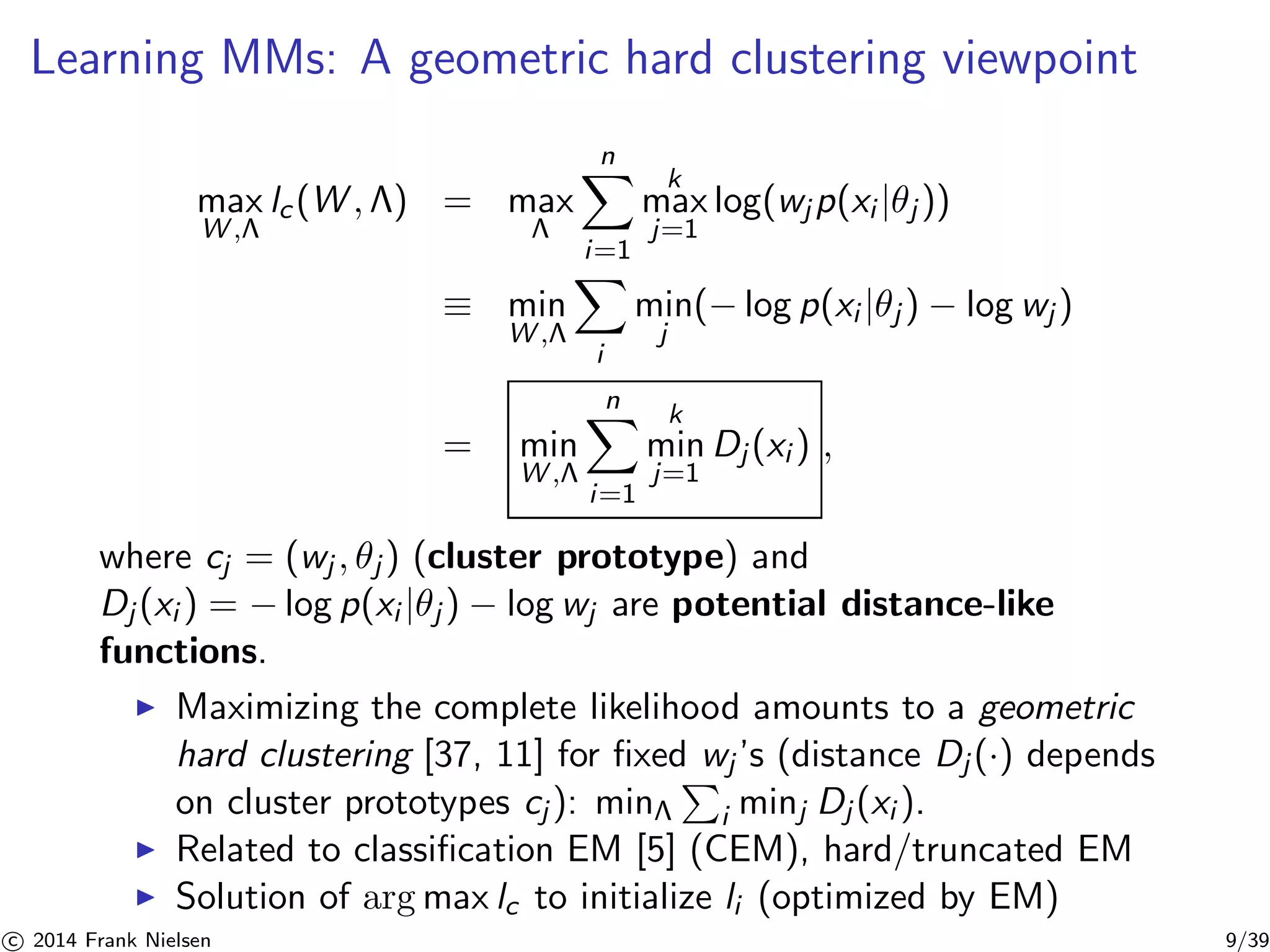 Learning MMs: A geometric hard clustering viewpoint 
max 
W,Λ 
lc (W, ) = max 
Λ 
Xn 
i=1 
k 
max 
j=1 
log(wjp(xi |θj )) 
≡ min 
W,Λ 
X 
i 
min 
j 
(−log p(xi |θj ) − log wj ) 
= min 
W,Λ 
Xn 
i=1 
k 
min 
j=1 
Dj (xi ) , 
where cj = (wj , θj ) (cluster prototype) and 
Dj (xi ) = −log p(xi |θj ) − log wj are potential distance-like 
functions. 
◮ Maximizing the complete likelihood amounts to a geometric 
hard clustering [37, 11] for fixed P 
wj ’s (distance Dj (·) depends 
on cluster prototypes cj ): minΛ 
i minj Dj (xi ). 
◮ Related to classification EM [5] (CEM), hard/truncated EM 
◮ Solution of argmax lc to initialize li (optimized by EM) 

c 2014 Frank Nielsen 9/39 
 