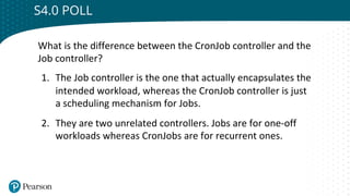 Click to edit Master title style
S4.0 POLL
What is the difference between the CronJob controller and the
Job controller?
1. The Job controller is the one that actually encapsulates the
intended workload, whereas the CronJob controller is just
a scheduling mechanism for Jobs.
2. They are two unrelated controllers. Jobs are for one-off
workloads whereas CronJobs are for recurrent ones.
 