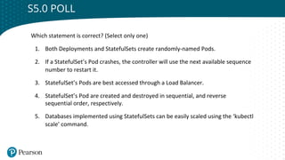 Click to edit Master title style
S5.0 POLL
Which statement is correct? (Select only one)
1. Both Deployments and StatefulSets create randomly-named Pods.
2. If a StatefulSet’s Pod crashes, the controller will use the next available sequence
number to restart it.
3. StatefulSet’s Pods are best accessed through a Load Balancer.
4. StatefulSet’s Pod are created and destroyed in sequential, and reverse
sequential order, respectively.
5. Databases implemented using StatefulSets can be easily scaled using the ‘kubectl
scale’ command.
 