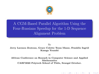 A CGM-Based Parallel Algorithm Using the
Four-Russians Speedup for the 1-D Sequence
Alignment Problem
By
Jerry Lacmou Zeutouo, Grace Colette Tessa Masse, Franklin Ingrid
Kamga Youmbi
at
African Conference on Reseach in Computer Science and Applied
Mathematics
CARI’2020 Polytech School of Thiès, Senegal October.
 