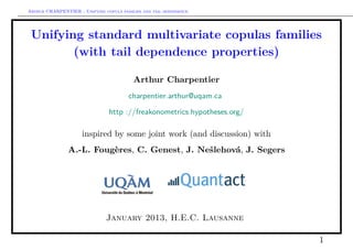 Arthur CHARPENTIER - Unifying copula families and tail dependence




 Unifying standard multivariate copulas families
        (with tail dependence properties)

                                          Arthur Charpentier
                                        charpentier.arthur@uqam.ca

                                http ://freakonometrics.hypotheses.org/

                     inspired by some joint work (and discussion) with
                A.-L. Fougères, C. Genest, J. Nešlehová, J. Segers




                               January 2013, H.E.C. Lausanne

                                                                          1
 