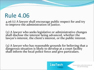 Rule 4.06
4.06 (1) A lawyer shall encourage public respect for and try
to improve the administration of justice.

(2) A lawyer who seeks legislative or administrative changes
shall disclose the interest being advanced, whether the
lawyer's interest, the client’s interest, or the public interest.

(3) A lawyer who has reasonable grounds for believing that a
dangerous situation is likely to develop at a court facility
shall inform the local police force and give particulars.
 