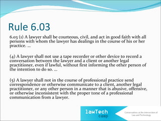 Rule 6.03
6.03 (1) A lawyer shall be courteous, civil, and act in good faith with all
persons with whom the lawyer has dealings in the course of his or her
practice. …

(4) A lawyer shall not use a tape recorder or other device to record a
conversation between the lawyer and a client or another legal
practitioner, even if lawful, without first informing the other person of
the intention to do so. …

(5) A lawyer shall not in the course of professional practice send
correspondence or otherwise communicate to a client, another legal
practitioner, or any other person in a manner that is abusive, offensive,
or otherwise inconsistent with the proper tone of a professional
communication from a lawyer.
 