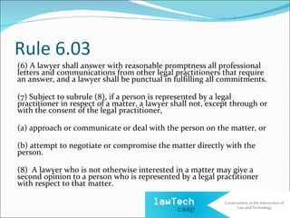 Rule 6.03
(6) A lawyer shall answer with reasonable promptness all professional
letters and communications from other legal practitioners that require
an answer, and a lawyer shall be punctual in fulfilling all commitments.

(7) Subject to subrule (8), if a person is represented by a legal
practitioner in respect of a matter, a lawyer shall not, except through or
with the consent of the legal practitioner,

(a) approach or communicate or deal with the person on the matter, or

(b) attempt to negotiate or compromise the matter directly with the
person.

(8) A lawyer who is not otherwise interested in a matter may give a
second opinion to a person who is represented by a legal practitioner
with respect to that matter.
 