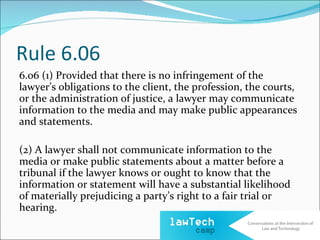 Rule 6.06
6.06 (1) Provided that there is no infringement of the
lawyer’s obligations to the client, the profession, the courts,
or the administration of justice, a lawyer may communicate
information to the media and may make public appearances
and statements.

(2) A lawyer shall not communicate information to the
media or make public statements about a matter before a
tribunal if the lawyer knows or ought to know that the
information or statement will have a substantial likelihood
of materially prejudicing a party’s right to a fair trial or
hearing.
 