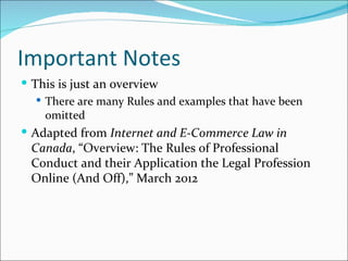 Important Notes
 This is just an overview
    There are many Rules and examples that have been
     omitted
 Adapted from Internet and E-Commerce Law in
 Canada, “Overview: The Rules of Professional
 Conduct and their Application the Legal Profession
 Online (And Off),” March 2012
 