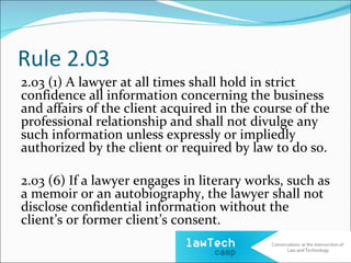 Rule 2.03
2.03 (1) A lawyer at all times shall hold in strict
confidence all information concerning the business
and affairs of the client acquired in the course of the
professional relationship and shall not divulge any
such information unless expressly or impliedly
authorized by the client or required by law to do so.

2.03 (6) If a lawyer engages in literary works, such as
a memoir or an autobiography, the lawyer shall not
disclose confidential information without the
client’s or former client’s consent.
 