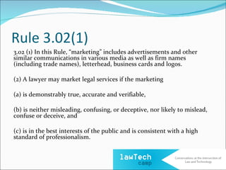 Rule 3.02(1)
3.02 (1) In this Rule, “marketing” includes advertisements and other
similar communications in various media as well as firm names
(including trade names), letterhead, business cards and logos.

(2) A lawyer may market legal services if the marketing

(a) is demonstrably true, accurate and verifiable,

(b) is neither misleading, confusing, or deceptive, nor likely to mislead,
confuse or deceive, and

(c) is in the best interests of the public and is consistent with a high
standard of professionalism.
 