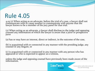 Rule 4.05
4.05 (1) When acting as an advocate, before the trial of a case, a lawyer shall not
communicate with or cause another to communicate with anyone that the
lawyer knows to be a member of the jury panel for that trial.

(2) When acting as an advocate, a lawyer shall disclose to the judge and opposing
counsel any information of which the lawyer is aware that a juror or prospective
juror

(a) has or may have an interest, direct or indirect, in the outcome of the case,

(b) is acquainted with or connected in any manner with the presiding judge, any
counsel or any litigant, or

(c) is acquainted with or connected in any manner with any person who has
appeared or who is expected to appear as a witness,

unless the judge and opposing counsel have previously been made aware of the
information.
 
