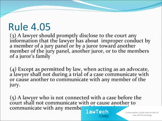 Rule 4.05
(3) A lawyer should promptly disclose to the court any
information that the lawyer has about improper conduct by
a member of a jury panel or by a juror toward another
member of the jury panel, another juror, or to the members
of a juror’s family

(4) Except as permitted by law, when acting as an advocate,
a lawyer shall not during a trial of a case communicate with
or cause another to communicate with any member of the
jury.

(5) A lawyer who is not connected with a case before the
court shall not communicate with or cause another to
communicate with any member of the jury about the case.
 
