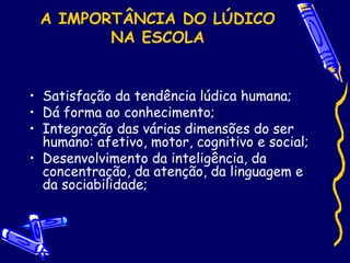 A IMPORTÂNCIA DO LÚDICO
NA ESCOLA
• Satisfação da tendência lúdica humana;
• Dá forma ao conhecimento;
• Integração das várias dimensões do ser
humano: afetivo, motor, cognitivo e social;
• Desenvolvimento da inteligência, da
concentração, da atenção, da linguagem e
da sociabilidade;
 