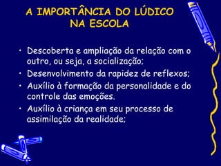 A IMPORTÂNCIA DO LÚDICO
NA ESCOLA
• Descoberta e ampliação da relação com o
outro, ou seja, a socialização;
• Desenvolvimento da rapidez de reflexos;
• Auxílio à formação da personalidade e do
controle das emoções.
• Auxílio à criança em seu processo de
assimilação da realidade;
 