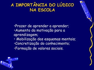 A IMPORTÂNCIA DO LÚDICO
NA ESCOLA
•Prazer de aprender a aprender;
•Aumento da motivação para a
aprendizagem;
• Mobilização dos esquemas mentais;
•Concretização do conhecimento;
•Formação de valores sociais.
 