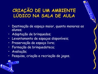 CRIAÇÃO DE UM AMBIENTE
LÚDICO NA SALA DE AULA
• Destinação de espaço maior, quanto menores os
alunos;
• Adaptação de brinquedos;
• Levantamento de espaços disponíveis;
• Preservação de espaço livre;
• Formação de brinquedoteca;
• Avaliação;
• Pesquisa, criação e recriação de jogos.
 