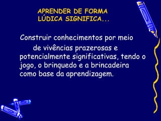 APRENDER DE FORMA
LÚDICA SIGNIFICA...
Construir conhecimentos por meio
de vivências prazerosas e
potencialmente significativas, tendo o
jogo, o brinquedo e a brincadeira
como base da aprendizagem.
 