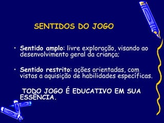 SENTIDOS DO JOGO
• Sentido amplo: livre exploração, visando ao
desenvolvimento geral da criança;
• Sentido restrito: ações orientadas, com
vistas a aquisição de habilidades específicas.
TODO JOGO É EDUCATIVO EM SUA
ESSÊNCIA.
 