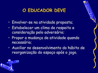 O EDUCADOR DEVE
• Envolver-se na atividade proposta;
• Estabelecer um clima de respeito e
consideração pelo adversário;
• Propor a mudança de atividade quando
necessário;
• Auxiliar no desenvolvimento do hábito de
reorganização do espaço após o jogo.
 