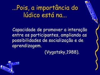 ...Pois, a importância do
lúdico está na...
Capacidade de promover a interação
entre os participantes, ampliando as
possibilidades de socialização e de
aprendizagem.
(Vygotsky,1988).
 