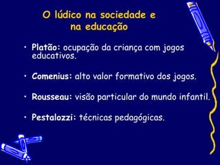 O lúdico na sociedade e
na educação
• Platão: ocupação da criança com jogos
educativos.
• Comenius: alto valor formativo dos jogos.
• Rousseau: visão particular do mundo infantil.
• Pestalozzi: técnicas pedagógicas.
 
