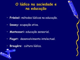 O lúdico na sociedade e
na educação
• Fröebel: métodos lúdicos na educação.
• Dewey: ocupação ativa.
• Montessori: educação sensorial.
• Piaget: desenvolvimento intelectual.
• Brougère: cultura lúdica.
 