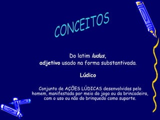 Do latim ludus,
adjetivo usado na forma substantivada.
Lúdico
Conjunto de AÇÕES LÚDICAS desenvolvidas pelo
homem, manifestada por meio do jogo ou da brincadeira,
com o uso ou não do brinquedo como suporte.
 