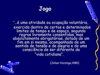 Jogo
“...é uma atividade ou ocupação voluntária,
exercida dentro de certos e determinados
limites de tempo e de espaço, segundo
regras livremente consentidas, mas
absolutamente obrigatórias, dotado de um
fim em si mesmo, acompanhado de um
sentido de tensão e de alegria e de uma
consciência de ser diferente da
“vida cotidiana”.
(Johan Huizinga,1980)
 