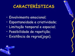 CARACTERÍSTICAS
• Envolvimento emocional;
• Espontaneidade e criatividade;
• Limitação temporal e espacial;
• Possibilidade de repetição;
• Existência de regras(jogo).
 