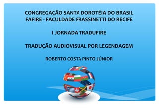 CONGREGAÇÃO SANTA DOROTÉIA DO BRASIL
FAFIRE - FACULDADE FRASSINETTI DO RECIFE

         I JORNADA TRADUFIRE

TRADUÇÃO AUDIOVISUAL POR LEGENDAGEM

       ROBERTO COSTA PINTO JÚNIOR
 